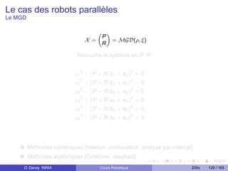 Le cas des robots parallèles
Le MGD

                                       „ «
                                        P
                                 X =       = MGD(ρ, ξ)
                                        R

                            Résoudre le système en P, R :


                           ρ1 2 − P + R.b1 + a1          2
                                                             =0
                           ρ2 2 − P + R.b2 + a2          2
                                                             =0
                             2                           2
                           ρ3 − P + R.b3 + a3                =0
                           ρ4 2 − P + R.b4 + a4          2
                                                             =0
                           ρ5 2 − P + R.b5 + a5          2
                                                             =0
                             2                           2
                           ρ6 − P + R.b6 + a6                =0




         Méthodes numériques [Newton, continuation, analyse par interval]
         Méthodes algébriques [Groebner, resultant]
     D. Daney INRIA                    Cours Robotique                  200x   129 / 165
 