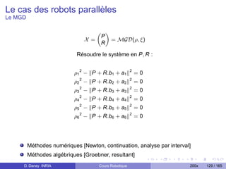 Le cas des robots parallèles
Le MGD

                                       „ «
                                        P
                                 X =       = MGD(ρ, ξ)
                                        R

                            Résoudre le système en P, R :


                           ρ1 2 − P + R.b1 + a1          2
                                                             =0
                           ρ2 2 − P + R.b2 + a2          2
                                                             =0
                             2                           2
                           ρ3 − P + R.b3 + a3                =0
                           ρ4 2 − P + R.b4 + a4          2
                                                             =0
                           ρ5 2 − P + R.b5 + a5          2
                                                             =0
                             2                           2
                           ρ6 − P + R.b6 + a6                =0




         Méthodes numériques [Newton, continuation, analyse par interval]
         Méthodes algébriques [Groebner, resultant]
     D. Daney INRIA                    Cours Robotique                  200x   129 / 165
 