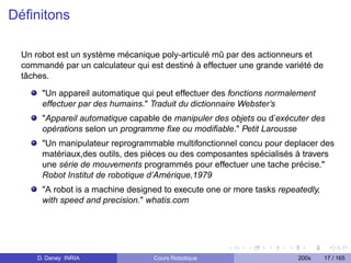Déﬁnitons

 Un robot est un système mécanique poly-articulé mû par des actionneurs et
 commandé par un calculateur qui est destiné à effectuer une grande variété de
 tâches.
      "Un appareil automatique qui peut effectuer des fonctions normalement
      effectuer par des humains." Traduit du dictionnaire Webster’s
      "Appareil automatique capable de manipuler des objets ou d’exécuter des
      opérations selon un programme ﬁxe ou modiﬁable." Petit Larousse
      "Un manipulateur reprogrammable multifonctionnel concu pour deplacer des
      matériaux,des outils, des pièces ou des composantes spécialisés à travers
      une série de mouvements programmés pour effectuer une tache précise."
      Robot Institut de robotique d’Amérique,1979
      "A robot is a machine designed to execute one or more tasks repeatedly,
      with speed and precision." whatis.com




     D. Daney INRIA               Cours Robotique                      200x      17 / 165
 