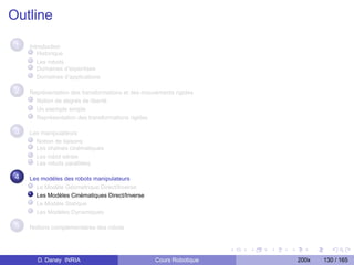 Outline

 1   Introduction
        Historique
        Les robots
        Domaines d’expertises
        Domaînes d’applications

 2   Représentation des transformations et des mouvements rigides
       Notion de degrés de liberté
       Un exemple simple
       Représentation des transformations rigides

 3   Les manipulateurs
       Notion de liaisons
       Les chaînes cinématiques
       Les robot séries
       Les robots parallèles

 4   Les modèles des robots manipulateurs
       Le Modèle Géométrique Direct/Inverse
       Les Modèles Cinématiques Direct/Inverse
       Le Modèle Statique
       Les Modèles Dynamiques

 5   Notions complementaires des robots




       D. Daney INRIA                              Cours Robotique   200x   130 / 165
 