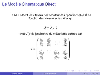 Le Modèle Cinématique Direct

                                                               ˙
    Le MCD décrit les vitesses des coordonnées opérationnelles X en
                                                     ˙
                  fonction des vitesses articulaires q :


                                ˙       ˙
                                X = J(q)q

              avec J(q) la jacobienne du mécanisme donnée par
                                                    
                               ∂f1   ∂f1         ∂f1
                                            ...
                             ∂x2
                               ∂f
                                   1 ∂x2
                                     ∂f2
                                                 ∂xn
                                                 ∂f2 
                             ∂x1    ∂x2    ...  ∂xn 
                             .                   . 
                                                    
                      J= .      .   ...    ...   . 
                                                  . 
                             ∂f
                             n−1 . . . ∂fn−1 ∂fn−1 
                             ∂x1          ∂xn−1 ∂xn 
                               ∂fn          ∂fn  ∂fn
                               ∂x1   . . . ∂xn−1 ∂xn




    D. Daney INRIA              Cours Robotique                 200x   131 / 165
 