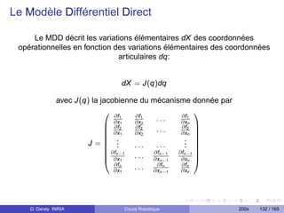 Le Modèle Différentiel Direct

     Le MDD décrit les variations élémentaires dX des coordonnées
 opérationnelles en fonction des variations élémentaires des coordonnées
                              articulaires dq:


                               dX = J(q)dq

              avec J(q) la jacobienne du mécanisme donnée par
                                                   
                               ∂f1  ∂f1         ∂f1
                               ∂x1  ∂x2    ...  ∂xn
                             ∂f2   ∂f2         ∂f2 
                             ∂x1   ∂x2    ...  ∂xn 
                             .                  . 
                                                   
                      J= .                      . 
                             ∂f .  ...    ...   . 
                             n−1 . . . ∂fn−1 ∂fn−1 
                             ∂x1         ∂xn−1 ∂xn 
                               ∂fn         ∂fn  ∂fn
                               ∂x1  . . . ∂xn−1 ∂xn




    D. Daney INRIA              Cours Robotique                 200x   132 / 165
 