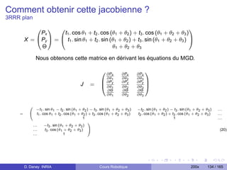 Comment obtenir cette jacobienne ?
3RRR plan
                0
                1 0                                                                1
             Px      t1 . cos θ1 + t2 . cos (θ1 + θ2 ) + t3 . cos (θ1 + θ2 + θ3 )
        X = @Py A = @ t1 . sin θ1 + t2 . sin (θ1 + θ2 ) + t3 . sin (θ1 + θ2 + θ3 ) A
             Θ                                θ1 + θ2 + θ3

               Nous obtenons cette matrice en dérivant les équations du MGD.

                                                         0 ∂Px        ∂Px       ∂Px
                                                                                      1
                                                           ∂θ         ∂θ2       ∂θ3
                                                         B ∂P1y       ∂Py       ∂Py
                                            J     =
                                                                                      C
                                                         @ ∂θ1        ∂θ2       ∂θ3   A
                                                           ∂Θ         ∂Θ        ∂Θ
                                                           ∂θ1        ∂θ2       ∂θ3


          0
                −t1 . sin θ1 − t2 . sin (θ1 + θ2 ) − t3 . sin (θ1 + θ2 + θ3 )   −t2 . sin (θ1 + θ2 ) − t3 . sin (θ1 + θ2 + θ3 )   ...
    =     @      t1 . cos θ1 + t2 . cos (θ1 + θ2 ) + t3 . cos (θ1 + θ2 + θ3 )   t2 . cos (θ1 + θ2 ) + t3 . cos (θ1 + θ2 + θ3 )    ...
                                               1                                                       1                          ...
                                                  1
              ...      −t3 . sin (θ1 + θ2 + θ3 )
              ...      t3 . cos (θ1 + θ2 + θ3 ) A                                                                                  (20)
              ...                   1




        D. Daney INRIA                                  Cours Robotique                                          200x       134 / 165
 