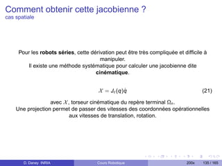 Comment obtenir cette jacobienne ?
cas spatiale




     Pour les robots séries, cette dérivation peut être très compliquée et difﬁcile à
                                       manipuler.
        Il existe une méthode systématique pour calculer une jacobienne dite
                                     cinématique.


                                                ˙
                                      X = Jc (q)q                                  (21)

                  avec X , torseur cinématique du repère terminal Ωn .
    Une projection permet de passer des vitesses des coordonnées opérationnelles
                          aux vitesses de translation, rotation.




       D. Daney INRIA                 Cours Robotique                       200x   135 / 165
 