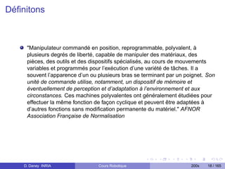 Déﬁnitons



     "Manipulateur commandé en position, reprogrammable, polyvalent, à
     plusieurs degrés de liberté, capable de manipuler des matériaux, des
     pièces, des outils et des dispositifs spécialisés, au cours de mouvements
     variables et programmés pour l’exécution d’une variété de tâches. Il a
     souvent l’apparence d’un ou plusieurs bras se terminant par un poignet. Son
     unité de commande utilise, notamment, un dispositif de mémoire et
     éventuellement de perception et d’adaptation à l’environnement et aux
     circonstances. Ces machines polyvalentes ont généralement étudiées pour
     effectuer la même fonction de façon cyclique et peuvent être adaptées à
     d’autres fonctions sans modiﬁcation permanente du matériel." AFNOR
     Association Française de Normalisation




    D. Daney INRIA               Cours Robotique                      200x   18 / 165
 