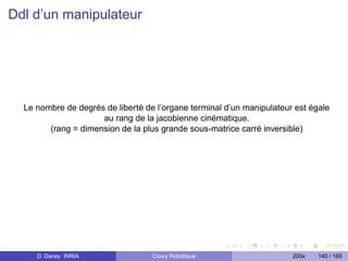 Ddl d’un manipulateur




  Le nombre de degrés de liberté de l’organe terminal d’un manipulateur est égale
                     au rang de la jacobienne cinématique.
        (rang = dimension de la plus grande sous-matrice carré inversible)




     D. Daney INRIA                Cours Robotique                     200x   140 / 165
 