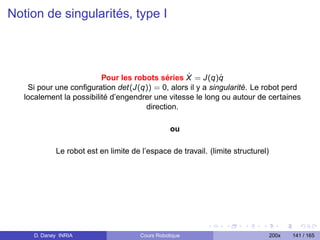 Notion de singularités, type I



                                                   ˙
                          Pour les robots séries X = J(q)q  ˙
    Si pour une conﬁguration det(J(q)) = 0, alors il y a singularité. Le robot perd
   localement la possibilité d’engendrer une vitesse le long ou autour de certaines
                                      direction.

                                                 ou

            Le robot est en limite de l’espace de travail. (limite structurel)




     D. Daney INRIA                   Cours Robotique                            200x   141 / 165
 