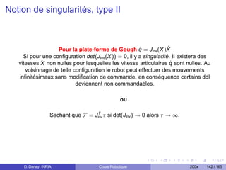 Notion de singularités, type II



                                                       ˙
                   Pour la plate-forme de Gough q = Jinv (X )X      ˙
     Si pour une conﬁguration det(Jinv (X )) = 0, il y a singularité. Il existera des
             ˙                                                        ˙
   vitesses X non nulles pour lesquelles les vitesse articulaires q sont nulles. Au
      voisinnage de telle conﬁguration le robot peut effectuer des mouvements
   inﬁnitésimaux sans modiﬁcation de commande. en conséquence certains ddl
                           deviennent non commandables.

                                                 ou

                                    T
                  Sachant que F = Jinv τ si det(Jinv ) → 0 alors τ → ∞.




     D. Daney INRIA                   Cours Robotique                       200x   142 / 165
 