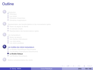 Outline
 1   Introduction
        Historique
        Les robots
        Domaines d’expertises
        Domaînes d’applications

 2   Représentation des transformations et des mouvements rigides
       Notion de degrés de liberté
       Un exemple simple
       Représentation des transformations rigides

 3   Les manipulateurs
       Notion de liaisons
       Les chaînes cinématiques
       Les robot séries
       Les robots parallèles

 4   Les modèles des robots manipulateurs
       Le Modèle Géométrique Direct/Inverse
       Les Modèles Cinématiques Direct/Inverse
       Le Modèle Statique
       Les Modèles Dynamiques

 5   Notions complementaires des robots




       D. Daney INRIA                              Cours Robotique   200x   144 / 165
 