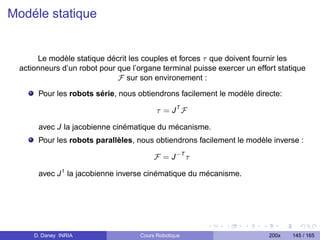 Modéle statique


      Le modèle statique décrit les couples et forces τ que doivent fournir les
 actionneurs d’un robot pour que l’organe terminal puisse exercer un effort statique
                             F sur son environement :
      Pour les robots série, nous obtiendrons facilement le modèle directe:

                                          τ = JT F

      avec J la jacobienne cinématique du mécanisme.
      Pour les robots parallèles, nous obtiendrons facilement le modèle inverse :

                                         F = J −T τ

      avec J 1 la jacobienne inverse cinématique du mécanisme.




     D. Daney INRIA                 Cours Robotique                      200x   145 / 165
 