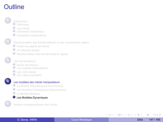 Outline
 1   Introduction
        Historique
        Les robots
        Domaines d’expertises
        Domaînes d’applications

 2   Représentation des transformations et des mouvements rigides
       Notion de degrés de liberté
       Un exemple simple
       Représentation des transformations rigides

 3   Les manipulateurs
       Notion de liaisons
       Les chaînes cinématiques
       Les robot séries
       Les robots parallèles

 4   Les modèles des robots manipulateurs
       Le Modèle Géométrique Direct/Inverse
       Les Modèles Cinématiques Direct/Inverse
       Le Modèle Statique
       Les Modèles Dynamiques

 5   Notions complementaires des robots




       D. Daney INRIA                              Cours Robotique   200x   147 / 165
 