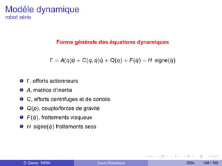 Modéle dynamique
robot série



                        Forme générale des équations dynamiques


                            ¨        ˙ ˙             ˙            ˙
                    Γ = A(q)q + C(q, q)q + Q(q) + F (q) − H signe(q)


         Γ, efforts actionneurs
         A, matrice d’inertie
         C, efforts centrifuges et de coriolis
         Q(p), couple/forces de gravité
            ˙
         F (q), frottements visqueux
                 ˙
         H signe(q) frottements secs




       D. Daney INRIA                   Cours Robotique                200x   148 / 165
 
