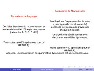 Formalisme de Newton-Euler

        Formalisme de Lagrange

                                               Il est basé sur l’expression des torseurs
                                                    dynamiques (forces et moments)
Décrit les équations du mouvemement en            appliqués aux centres de gravités de
termes de travail et d’énergie du système.                chaque articulation.
        (détermine A, C, Q, F et H)
                                                   Un algorithme itératif permet alors
                                                   d’exprimer le modèles dynamique.

Très couteux (40000 opérations pour un
              RRPRRR).
                                             Moins couteux (400 opérations pour un
                                                          RRPRRR).
   Attention, une identiﬁcation des paramètres dynamiques est souvent nécessaire.




       D. Daney INRIA                Cours Robotique                         200x   149 / 165
 