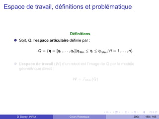 Espace de travail, déﬁnitions et problématique



                                            Déﬁnitions
     Soit, Q, l’espace articulaire déﬁnie par :

                     Q = {q = [q1 , . . . , qn ]|qi Min ≤ qi ≤ qi Max , ∀i = 1, . . . , n}


     L’espace de travail (W ) d’un robot est l’image de Q par le modéle
     géométrique direct :

                                              W = FMGD (Q)




    D. Daney INRIA                         Cours Robotique                                   200x   150 / 165
 