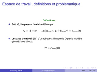 Espace de travail, déﬁnitions et problématique



                                            Déﬁnitions
     Soit, Q, l’espace articulaire déﬁnie par :

                     Q = {q = [q1 , . . . , qn ]|qi Min ≤ qi ≤ qi Max , ∀i = 1, . . . , n}


     L’espace de travail (W ) d’un robot est l’image de Q par le modéle
     géométrique direct :

                                              W = FMGD (Q)




    D. Daney INRIA                         Cours Robotique                                   200x   150 / 165
 