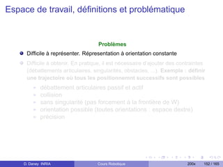Espace de travail, déﬁnitions et problématique


                                   Problèmes
     Difﬁcile à représenter. Répresentation à orientation constante
     Difﬁcile à obtenir. En pratique, il est nécessaire d’ajouter des contraintes
     (débattements articulaires, singularités, obstacles, ...). Exemple : déﬁnir
     une trajectoire où tous les positionnemnt successifs sont possibles
            débattement articulaires passif et actif
            collision
            sans singularité (pas forcement à la frontière de W)
            orientation possible (toutes orientations : espace dextre)
            précision




    D. Daney INRIA                 Cours Robotique                       200x   152 / 165
 