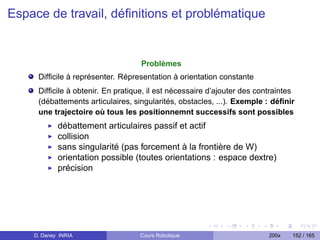 Espace de travail, déﬁnitions et problématique


                                   Problèmes
     Difﬁcile à représenter. Répresentation à orientation constante
     Difﬁcile à obtenir. En pratique, il est nécessaire d’ajouter des contraintes
     (débattements articulaires, singularités, obstacles, ...). Exemple : déﬁnir
     une trajectoire où tous les positionnemnt successifs sont possibles
            débattement articulaires passif et actif
            collision
            sans singularité (pas forcement à la frontière de W)
            orientation possible (toutes orientations : espace dextre)
            précision




    D. Daney INRIA                 Cours Robotique                       200x   152 / 165
 