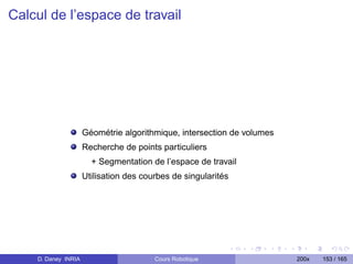 Calcul de l’espace de travail




                     Géométrie algorithmique, intersection de volumes
                     Recherche de points particuliers
                       + Segmentation de l’espace de travail
                     Utilisation des courbes de singularités




    D. Daney INRIA                      Cours Robotique                 200x   153 / 165
 