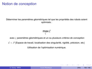 Notion de conception



  Déterminer les paramètres géométriques tel que les propriétés des robots soient
                                  optimisés :



                                        max C
                                           ζ

     avec ζ paramètres géométriques et un ou plusieurs critères de conception

    C = F{Espace de travail, localisation des singularité, rigidité, précision, etc}

                       Utilisation de l’optimisation numérique.




     D. Daney INRIA                  Cours Robotique                        200x   155 / 165
 