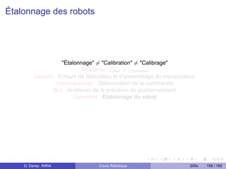 Étalonnage des robots




                   Étalonnage = Calibration = Calibrage
                           Problème : ζRéel = ζThéorique
         Causes : Erreurs de fabrication et d’assemblage du manipulateur
                 Conséquences : Déterioration de la commande
               But : Améliorer de la précision de positionnement
                        Comment : Étalonnage du robot




    D. Daney INRIA                Cours Robotique                    200x   156 / 165
 