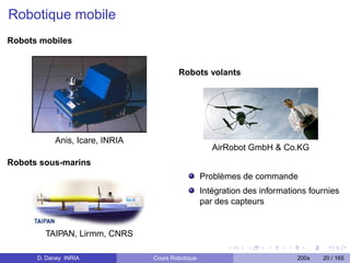 Robotique mobile
Robots mobiles


                                        Robots volants




           Anis, Icare, INRIA
                                                     AirRobot GmbH  Co.KG
Robots sous-marins
                                                  Problèmes de commande
                                                  Intégration des informations fournies
                                                  par des capteurs


        TAIPAN, Lirmm, CNRS

      D. Daney INRIA            Cours Robotique                            200x   20 / 165
 