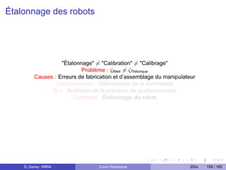 Étalonnage des robots




                   Étalonnage = Calibration = Calibrage
                           Problème : ζRéel = ζThéorique
         Causes : Erreurs de fabrication et d’assemblage du manipulateur
                 Conséquences : Déterioration de la commande
               But : Améliorer de la précision de positionnement
                        Comment : Étalonnage du robot




    D. Daney INRIA                Cours Robotique                    200x   156 / 165
 