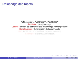Étalonnage des robots




                   Étalonnage = Calibration = Calibrage
                           Problème : ζRéel = ζThéorique
         Causes : Erreurs de fabrication et d’assemblage du manipulateur
                 Conséquences : Déterioration de la commande
               But : Améliorer de la précision de positionnement
                        Comment : Étalonnage du robot




    D. Daney INRIA                Cours Robotique                    200x   156 / 165
 