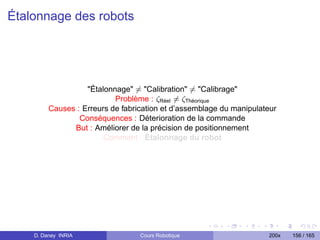Étalonnage des robots




                   Étalonnage = Calibration = Calibrage
                           Problème : ζRéel = ζThéorique
         Causes : Erreurs de fabrication et d’assemblage du manipulateur
                 Conséquences : Déterioration de la commande
               But : Améliorer de la précision de positionnement
                        Comment : Étalonnage du robot




    D. Daney INRIA                Cours Robotique                    200x   156 / 165
 