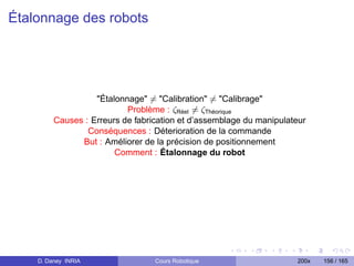 Étalonnage des robots




                   Étalonnage = Calibration = Calibrage
                           Problème : ζRéel = ζThéorique
         Causes : Erreurs de fabrication et d’assemblage du manipulateur
                 Conséquences : Déterioration de la commande
               But : Améliorer de la précision de positionnement
                        Comment : Étalonnage du robot




    D. Daney INRIA                Cours Robotique                    200x   156 / 165
 