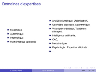 Domaines d’expertises



                                         Analyse numérique, Optimisation,
                                         Géométrie algérique, Algorithmique,
                                         Vision par ordinateur, Traitement
    Mécanique
                                         d’images,
    Automatique
                                         Intelligence artiﬁcielle,
    Informatique
                                         CAO,
    Mathématique appliquée
                                         Mécatronique,
                                         Psychologie , Expertise Médicale
                                         ...




    D. Daney INRIA           Cours Robotique                         200x    25 / 165
 