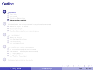 Outline
 1   Introduction
        Historique
        Les robots
        Domaines d’expertises
        Domaînes d’applications

 2   Représentation des transformations et des mouvements rigides
       Notion de degrés de liberté
       Un exemple simple
       Représentation des transformations rigides

 3   Les manipulateurs
       Notion de liaisons
       Les chaînes cinématiques
       Les robot séries
       Les robots parallèles

 4   Les modèles des robots manipulateurs
       Le Modèle Géométrique Direct/Inverse
       Les Modèles Cinématiques Direct/Inverse
       Le Modèle Statique
       Les Modèles Dynamiques

 5   Notions complementaires des robots




       D. Daney INRIA                              Cours Robotique   200x   26 / 165
 