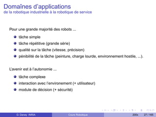 Domaînes d’applications
de la robotique industrielle à la robotique de service



   Pour une grande majorité des robots ...

         tâche simple
         tâche répétitive (grande série)
         qualité sur la tâche (vitesse, précision)
         pénibilité de la tâche (peinture, charge lourde, environnement hostile, ...).


   L’avenir est à l’autonomie ...

         tâche complexe
         interaction avec l’environement (+ utilisateur)
         module de décision (+ sécurité)




       D. Daney INRIA                   Cours Robotique                        200x      27 / 165
 