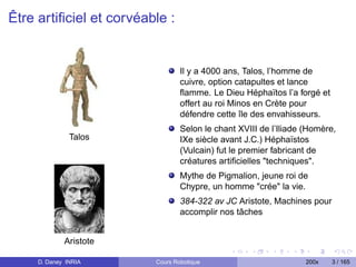 Être artiﬁciel et corvéable :


                                 Il y a 4000 ans, Talos, l’homme de
                                 cuivre, option catapultes et lance
                                 ﬂamme. Le Dieu Héphaïtos l’a forgé et
                                 offert au roi Minos en Crète pour
                                 défendre cette île des envahisseurs.
                                 Selon le chant XVIII de l’Iliade (Homère,
               Talos             IXe siècle avant J.C.) Héphaïstos
                                 (Vulcain) fut le premier fabricant de
                                 créatures artiﬁcielles "techniques".
                                 Mythe de Pigmalion, jeune roi de
                                 Chypre, un homme "crée" la vie.
                                 384-322 av JC Aristote, Machines pour
                                 accomplir nos tâches


             Aristote

     D. Daney INRIA      Cours Robotique                          200x   3 / 165
 