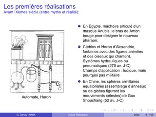 Les premières réalisations
Avant IXèmes siècle (entre mythe et réalité):


                                                 En Égypte, mâchoire articulé d’un
                                                 masque Anubis, le bras de Amon
                                                 bouge pour designer le nouveau
                                                 pharaon.
                                                 Ctébios et Heron d’Alexandrie,
                                                 fontaines avec des ﬁgures animées
                                                 et des oiseaux qui chantent.
                                                 Systèmes hydrauliques ou
                                                 pneumatiques (270 av. J-C).
                                                 Champs d’application : ludique, mais
                                                 pourquoi pas militaire
                                                 En Chine, les sphères armillaires
                                                 équatoriales (assemblage d’anneaux
                                                 ou de globes ﬁgurant les
          Automate, Heron                        mouvements célestes) de Guo
                                                 Shouchang (52 av. J-C)


       D. Daney INRIA                 Cours Robotique                         200x   4 / 165
 