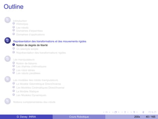 Outline
 1   Introduction
        Historique
        Les robots
        Domaines d’expertises
        Domaînes d’applications

 2   Représentation des transformations et des mouvements rigides
       Notion de degrés de liberté
       Un exemple simple
       Représentation des transformations rigides

 3   Les manipulateurs
       Notion de liaisons
       Les chaînes cinématiques
       Les robot séries
       Les robots parallèles

 4   Les modèles des robots manipulateurs
       Le Modèle Géométrique Direct/Inverse
       Les Modèles Cinématiques Direct/Inverse
       Le Modèle Statique
       Les Modèles Dynamiques

 5   Notions complementaires des robots




       D. Daney INRIA                              Cours Robotique   200x   40 / 165
 