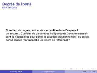 Degrés de liberté
dans l’espace




   Combien de degrés de libertés a un solide dans l’espace ?
   ou encore... Combien de paramètres indépendants (nombre minimal)
   sont-ils nécessaires pour déﬁnir la situation (positionnement) du solide
   dans l’espace (par rapport à un repère de référence) ?




       D. Daney INRIA             Cours Robotique                    200x     41 / 165
 