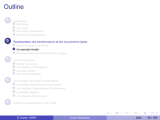 Outline

 1   Introduction
        Historique
        Les robots
        Domaines d’expertises
        Domaînes d’applications

 2   Représentation des transformations et des mouvements rigides
       Notion de degrés de liberté
       Un exemple simple
       Représentation des transformations rigides

 3   Les manipulateurs
       Notion de liaisons
       Les chaînes cinématiques
       Les robot séries
       Les robots parallèles

 4   Les modèles des robots manipulateurs
       Le Modèle Géométrique Direct/Inverse
       Les Modèles Cinématiques Direct/Inverse
       Le Modèle Statique
       Les Modèles Dynamiques

 5   Notions complementaires des robots




       D. Daney INRIA                              Cours Robotique   200x   45 / 165
 