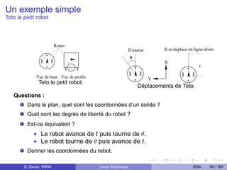 Un exemple simple
Toto le petit robot



                         Roues
                                                             Il tourne       Il se deplace en ligne droite
                                                             θ
                                                                             X
                                                                                                 t

              Vue de haut Vue de profile                                 Y
               Toto le petit robot.
                                                                  Déplacements de Toto.
   Questions :
         Dans le plan, quel sont les coordonnées d’un solide ?
         Quel sont les degrés de liberté du robot ?
         Est-ce équivalent ?
                Le robot avance de t puis tourne de θ.
                Le robot tourne de θ puis avance de t.
         Donner les coordonnées du robot.

        D. Daney INRIA                     Cours Robotique                                   200x      46 / 165
 