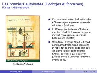 Les premiers automates (Horloges et fontaines)
IXèmes - XIIIèmes siècle:



                                           809, le sultan Haroun Al-Rachid offre
                                           à Charlemagne le premier automate
                                           mécanique (horloge).
                                           ﬁn 12ième, les fontaines d’Al-Jazari
                                           pour le confort de l’homme. (système
                                           pouvant nous rappeler la chasse
                                           d’eau de nos toilettes)
                                           1193-1280 L’évêque Albert le Grand
                                           aurait passé trente ans à construire
                                           un robot fait de métal et de bois que
                                           son élève, le futur saint Thomas
                                           d’Aquin, persuadé que cela avait
                                           quelque chose à voir avec le démon,
                                           envoya au feu
          Fontaine, Al-Jazari


       D. Daney INRIA           Cours Robotique                          200x      5 / 165
 