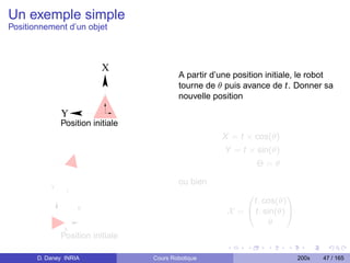 Un exemple simple
Positionnement d’un objet



                           X
                                           A partir d’une position initiale, le robot
                                           tourne de θ puis avance de t. Donner sa
                                           nouvelle position

               Y
               Position initiale
                                                      X = t × cos(θ)
                                                       Y = t × sin(θ)
                                                                 Θ=θ

                                           ou bien
           Y
                t
                                                             0          1
                                                             t. cos(θ)
                    θ
                                                        X = @ t. sin(θ) A
                                                                   θ
               X
               Position initiale

       D. Daney INRIA              Cours Robotique                          200x   47 / 165
 
