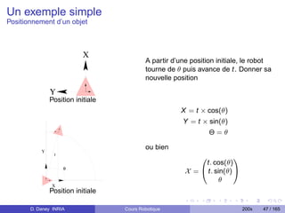 Un exemple simple
Positionnement d’un objet



                           X
                                           A partir d’une position initiale, le robot
                                           tourne de θ puis avance de t. Donner sa
                                           nouvelle position

               Y
               Position initiale
                                                      X = t × cos(θ)
                                                       Y = t × sin(θ)
                                                                 Θ=θ

                                           ou bien
           Y
                t
                                                             0          1
                                                             t. cos(θ)
                    θ
                                                        X = @ t. sin(θ) A
                                                                   θ
               X
               Position initiale

       D. Daney INRIA              Cours Robotique                          200x   47 / 165
 