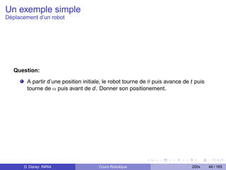 Un exemple simple
Déplacement d’un robot




   Question:

        A partir d’une position initiale, le robot tourne de θ puis avance de t puis
        tourne de α puis avant de d. Donner son positionement.




      D. Daney INRIA                  Cours Robotique                         200x     48 / 165
 