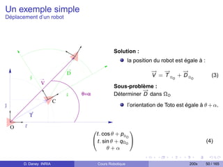 Un exemple simple
Déplacement d’un robot




                                                   Solution :
                                                             la position du robot est égale à :

                             D                                         → −
                                                                       −   →       →
                                                                                   −
            y                                                          V = T Ω O + D ΩO              (3)
                V
                                                   Sous-problème :
                                                              →
                                                              −
                             x   θ+α               Déterminer D dans ΩO
                         C
j                                                            l’orientation de Toto est égale à θ + α.
            T

    O   i
                                       0                1
                                        t. cos θ + pΩO
                                       @ t. sin θ + qΩ A
                                                      O
                                                                                                  (4)
                                              θ+α

        D. Daney INRIA                     Cours Robotique                              200x      50 / 165
 