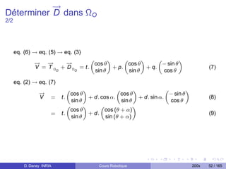 →
           −
Déterminer D dans ΩO
2/2




      eq. (6) → eq. (5) → eq. (3)
               → −
               −   →      →
                          −
                                    „       «      „       «      „        «
                                     cos θ          cos θ          − sin θ
               V = T ΩO + D ΩO = t.           + p.           + q.                             (7)
                                      sin θ          sin θ          cos θ

      eq. (2) → eq. (7)
                 →
                 −
                              „       «             „       «             „        «
                               cos θ                  cos θ                − sin θ
                 V     =   t.           + d. cos α.           + d. sin α.                     (8)
                                sin θ                 sin θ                 cos θ
                              „       «      „              «
                               cos θ          cos (θ + α)
                       =   t.           + d.                                                  (9)
                                sin θ          sin (θ + α)




          D. Daney INRIA                   Cours Robotique                             200x   52 / 165
 