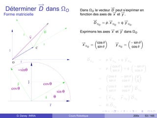 →
           −                                                                           →
                                                                                       −
Déterminer D dans ΩO                                               Dans ΩO le vecteur D peut s’exprimer en
                                                                                        → −
                                                                                        −    →
Forme matricielle                                                  fonction des axes de x et y .
                                                                             →
                                                                             −       →
                                                                                     −        →
                                                                                              −
                                                                             D Ω = p. x Ω + q. y Ω
                                                                                     O             O          O

                                                                                      → −
                                                                                      −    →
                                   D                               Exprimons les axes x et y dans ΩO
                   y
                           V
                                                                                 „           «                „             «
                                   x
                                                                     →
                                                                     −               cos θ            →
                                                                                                      −           − sin θ
                                                                     xΩ =                             yΩ =
                               C                                         O           sin θ                O       cos θ
   j


                                                                        →
                                                                        −                       →
                                                                                                −          →
                                                                                                           −
                                                                        DΩ            =      p. x Ω + q. y Ω
       O       i                                                             O                      O          O
                                                                                                „        «      „         «
                                                                                                  cos θ           − sin θ
            −sinθ                                                                     =      p.
                                                                                                   sin θ
                                                                                                           + q.
                                                                                                                  cos θ
                                                                                             „                  «„ «
                                                                                               cos θ − sin θ        p
                                                                                      =
                       j                                                                        sin θ     cos θ     q
           y                       cos θ
                                                                                               cos θ − sin θ −    →
                                                                                             „                  «
       cos θ                                                                          =                           DΩ
                                                   sin θ                                        sin θ     cos θ
                                                                                                              ”−
                                                                                                                      C

                                                                                                                →
                                               θ
                                                                                             “−
                                                                                              →          →
                                                                                                         −
                                       x                                              =        xΩ        yΩ     DΩ
                                                                                                   O        O        C
                                                                                               →
                                                                                               −
                                           i                                          =      R. D Ω
                                                                                                      C


           D. Daney INRIA                                  Cours Robotique                                          200x        53 / 165
 