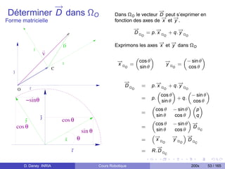 →
           −                                                                           →
                                                                                       −
Déterminer D dans ΩO                                               Dans ΩO le vecteur D peut s’exprimer en
                                                                                        → −
                                                                                        −    →
Forme matricielle                                                  fonction des axes de x et y .
                                                                             →
                                                                             −       →
                                                                                     −        →
                                                                                              −
                                                                             D Ω = p. x Ω + q. y Ω
                                                                                     O             O          O

                                                                                      → −
                                                                                      −    →
                                   D                               Exprimons les axes x et y dans ΩO
                   y
                           V
                                                                                 „           «                „             «
                                   x
                                                                     →
                                                                     −               cos θ            →
                                                                                                      −           − sin θ
                                                                     xΩ =                             yΩ =
                               C                                         O           sin θ                O       cos θ
   j


                                                                        →
                                                                        −                       →
                                                                                                −          →
                                                                                                           −
                                                                        DΩ            =      p. x Ω + q. y Ω
       O       i                                                             O                      O          O
                                                                                                „        «      „         «
                                                                                                  cos θ           − sin θ
            −sinθ                                                                     =      p.
                                                                                                   sin θ
                                                                                                           + q.
                                                                                                                  cos θ
                                                                                             „                  «„ «
                                                                                               cos θ − sin θ        p
                                                                                      =
                       j                                                                        sin θ     cos θ     q
           y                       cos θ
                                                                                               cos θ − sin θ −    →
                                                                                             „                  «
       cos θ                                                                          =                           DΩ
                                                   sin θ                                        sin θ     cos θ
                                                                                                              ”−
                                                                                                                      C

                                                                                                                →
                                               θ
                                                                                             “−
                                                                                              →          →
                                                                                                         −
                                       x                                              =        xΩ        yΩ     DΩ
                                                                                                   O        O        C
                                                                                               →
                                                                                               −
                                           i                                          =      R. D Ω
                                                                                                      C


           D. Daney INRIA                                  Cours Robotique                                          200x        53 / 165
 