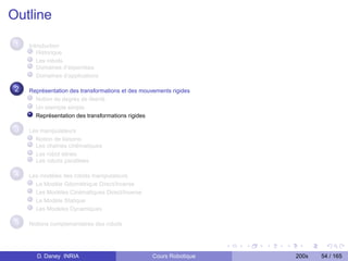 Outline
 1   Introduction
        Historique
        Les robots
        Domaines d’expertises
        Domaînes d’applications

 2   Représentation des transformations et des mouvements rigides
       Notion de degrés de liberté
       Un exemple simple
       Représentation des transformations rigides

 3   Les manipulateurs
       Notion de liaisons
       Les chaînes cinématiques
       Les robot séries
       Les robots parallèles

 4   Les modèles des robots manipulateurs
       Le Modèle Géométrique Direct/Inverse
       Les Modèles Cinématiques Direct/Inverse
       Le Modèle Statique
       Les Modèles Dynamiques

 5   Notions complementaires des robots




       D. Daney INRIA                              Cours Robotique   200x   54 / 165
 