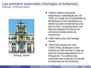 Les premiers automates (Horloges et fontaines)
XIIIèmes - XVIIèmes siècle:

                                         13ième-15ième Automates
                                         mécaniques, hydrauliques etc. En
                                         1350, on a érigé sur la Cathédrale de
                                         Strasbourg un coq mécanique qui
                                         battait ses ailes et chantait tous les
                                         jours à midi. Les jacquemarts, ces
                                         ﬁgurines frappant les heures en
                                         enchaînant toutes sortes de
                                         mouvement.
                                         1496-1499 La tour de l’horloge,
                                         Venise.
                                         1452-1519 Léonard de Vinci
                                         (1452-1519), développe un lion
                                         articulé qu’il fait marcher à l’aide de
                                         roues et d’engrenagesdevant le roi
           Horloge, Venise               François Ier. "La science des
                                         automates doit s’inspirer à la fois de
                                         la mécanique et de l’anatomie.

       D. Daney INRIA         Cours Robotique                            200x      6 / 165
 