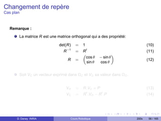 Changement de repère
Cas plan



   Remarque :

       La matrice R est une matrice orthogonal qui a des propriété:

                             det(R)     =    1                               (10)
                                   −1            t
                               R        =    R                               (11)
                                             „                   «
                                               cos θ   − sin θ
                                   R    =                                    (12)
                                               sin θ   cos θ


       Soit VC un vecteur exprimé dans ΩC et VO sa valeur dans ΩO .


                                 VO     =    R.VC + P                        (13)
                                 VC     =    R t .VO − R t .P                (14)




      D. Daney INRIA                Cours Robotique                   200x    56 / 165
 