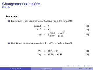 Changement de repère
Cas plan



   Remarque :

       La matrice R est une matrice orthogonal qui a des propriété:

                             det(R)     =    1                               (10)
                                   −1            t
                               R        =    R                               (11)
                                             „                   «
                                               cos θ   − sin θ
                                   R    =                                    (12)
                                               sin θ   cos θ


       Soit VC un vecteur exprimé dans ΩC et VO sa valeur dans ΩO .


                                 VO     =    R.VC + P                        (13)
                                 VC     =    R t .VO − R t .P                (14)




      D. Daney INRIA                Cours Robotique                   200x    56 / 165
 
